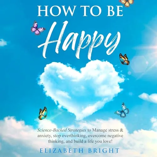 How to Be Happy: Science-Backed Strategies to Manage Stress & Anxiety, Stop Overthinking, Overcome Negative Thinking, and Build a Life You Love! By Elizabeth Bright